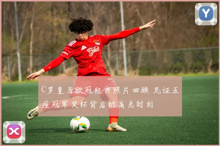 C罗皇马欧冠经典照片回顾 见证五座冠军奖杯背后的高光时刻