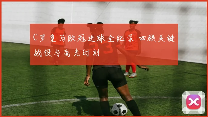 C罗皇马欧冠进球全纪录 回顾关键战役与高光时刻